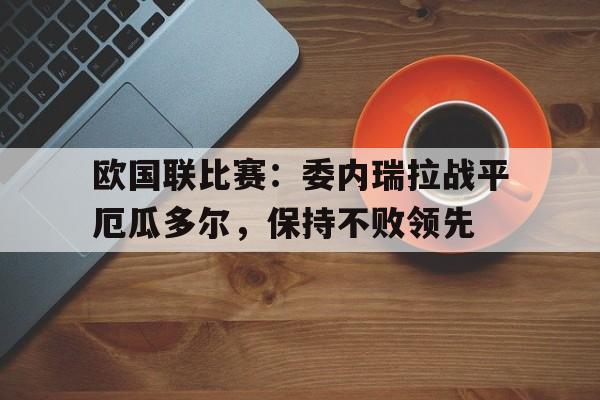 欧国联比赛：委内瑞拉战平厄瓜多尔，保持不败领先的简单介绍