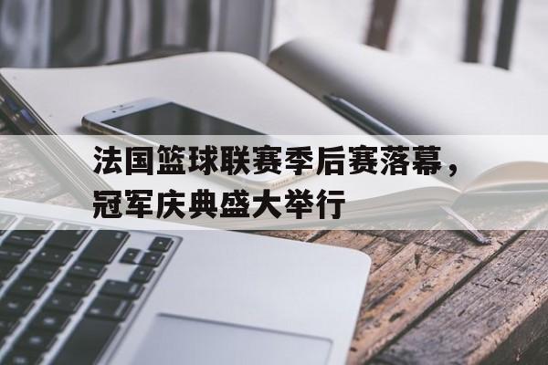 法国篮球联赛季后赛落幕，冠军庆典盛大举行(法国篮球联赛录像回放)