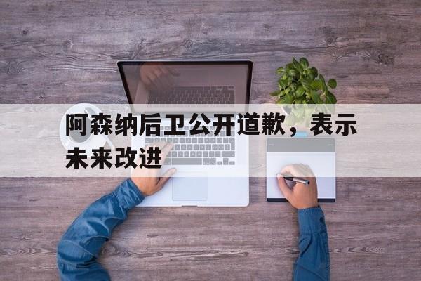 阿森纳后卫公开道歉，表示未来改进(阿森纳后卫公开道歉,表示未来改进了)